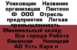 Упаковщик › Название организации ­ Пантеон-Ф, ООО › Отрасль предприятия ­ Легкая промышленность › Минимальный оклад ­ 20 000 - Все города Работа » Вакансии   . Ненецкий АО,Усть-Кара п.